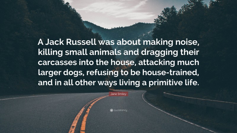 Jane Smiley Quote: “A Jack Russell was about making noise, killing small animals and dragging their carcasses into the house, attacking much larger dogs, refusing to be house-trained, and in all other ways living a primitive life.”