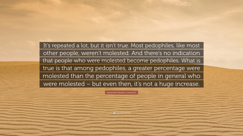 Alexandria Marzano-Lesnevich Quote: “It’s repeated a lot, but it isn’t true. Most pedophiles, like most other people, weren’t molested. And there’s no indication that people who were molested become pedophiles. What is true is that among pedophiles, a greater percentage were molested than the percentage of people in general who were molested – but even then, it’s not a huge increase.”