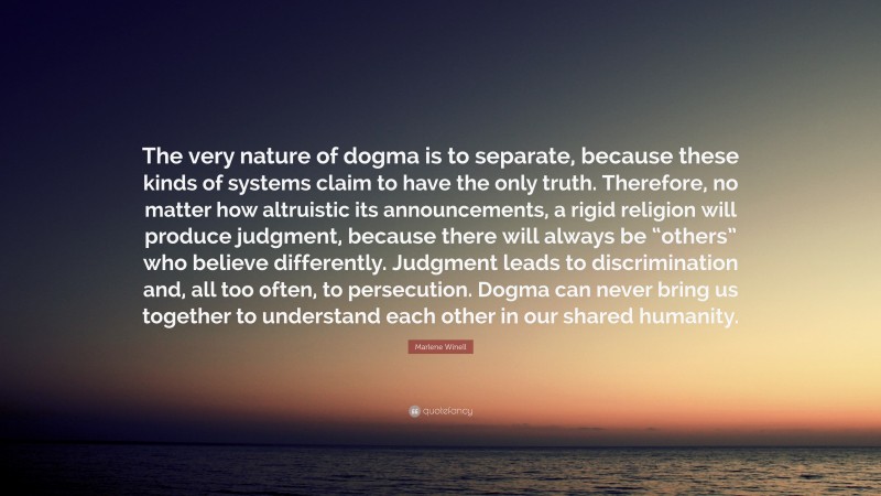 Marlene Winell Quote: “The very nature of dogma is to separate, because these kinds of systems claim to have the only truth. Therefore, no matter how altruistic its announcements, a rigid religion will produce judgment, because there will always be “others” who believe differently. Judgment leads to discrimination and, all too often, to persecution. Dogma can never bring us together to understand each other in our shared humanity.”