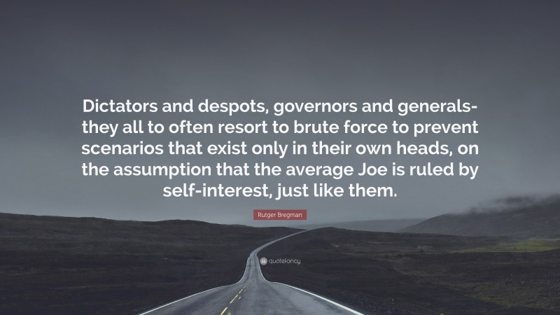 Rutger Bregman Quote: “Dictators and despots, governors and generals-they all to often resort to brute force to prevent scenarios that exist only in their own heads, on the assumption that the average Joe is ruled by self-interest, just like them.”