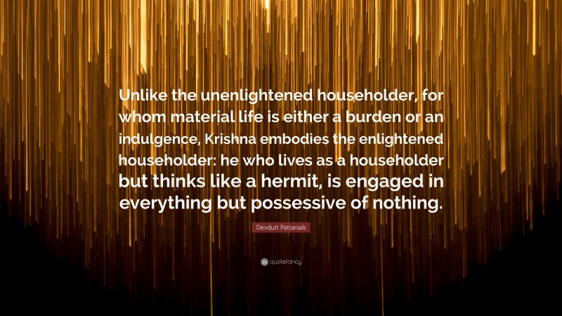 Devdutt Pattanaik Quote: “Unlike the unenlightened householder, for whom material life is either a burden or an indulgence, Krishna embodies the enlightened householder: he who lives as a householder but thinks like a hermit, is engaged in everything but possessive of nothing.”