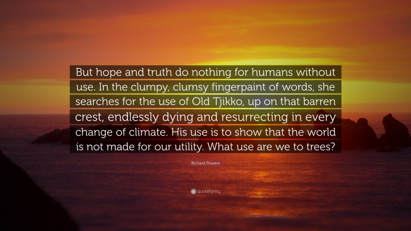 Richard Powers Quote: “But hope and truth do nothing for humans without use. In the clumpy, clumsy fingerpaint of words, she searches for the use of Old Tjikko, up on that barren crest, endlessly dying and resurrecting in every change of climate. His use is to show that the world is not made for our utility. What use are we to trees?”