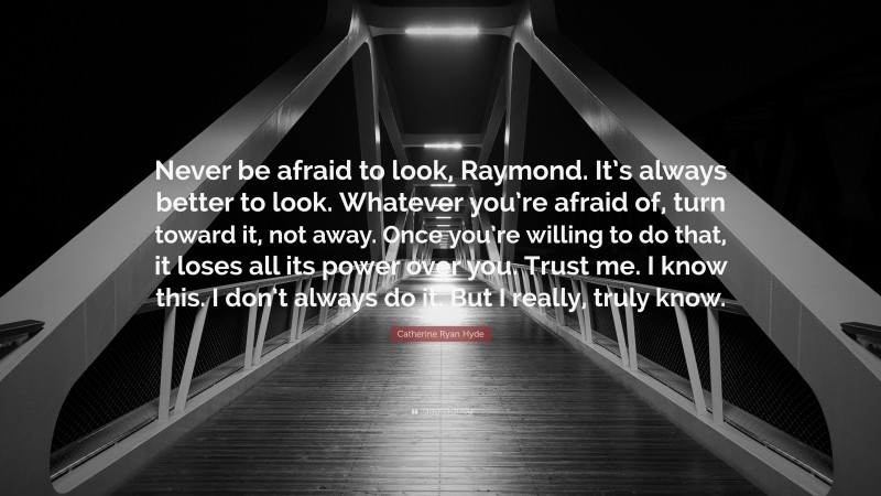 Catherine Ryan Hyde Quote: “Never be afraid to look, Raymond. It’s always better to look. Whatever you’re afraid of, turn toward it, not away. Once you’re willing to do that, it loses all its power over you. Trust me. I know this. I don’t always do it. But I really, truly know.”