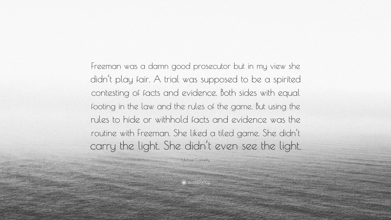 Michael Connelly Quote: “Freeman was a damn good prosecutor but in my view she didn’t play fair. A trial was supposed to be a spirited contesting of facts and evidence. Both sides with equal footing in the law and the rules of the game. But using the rules to hide or withhold facts and evidence was the routine with Freeman. She liked a tiled game. She didn’t carry the light. She didn’t even see the light.”