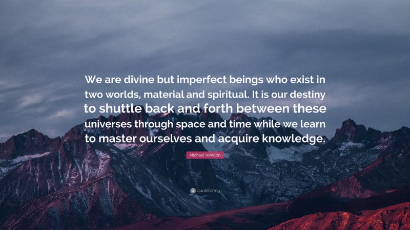 Michael Newton Quote: “We are divine but imperfect beings who exist in two worlds, material and spiritual. It is our destiny to shuttle back and forth between these universes through space and time while we learn to master ourselves and acquire knowledge.”