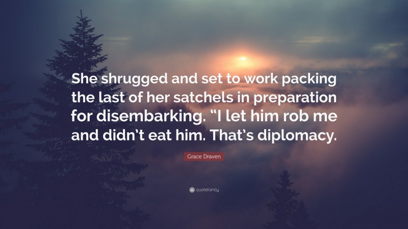Grace Draven Quote: “She shrugged and set to work packing the last of her satchels in preparation for disembarking. “I let him rob me and didn’t eat him. That’s diplomacy.”