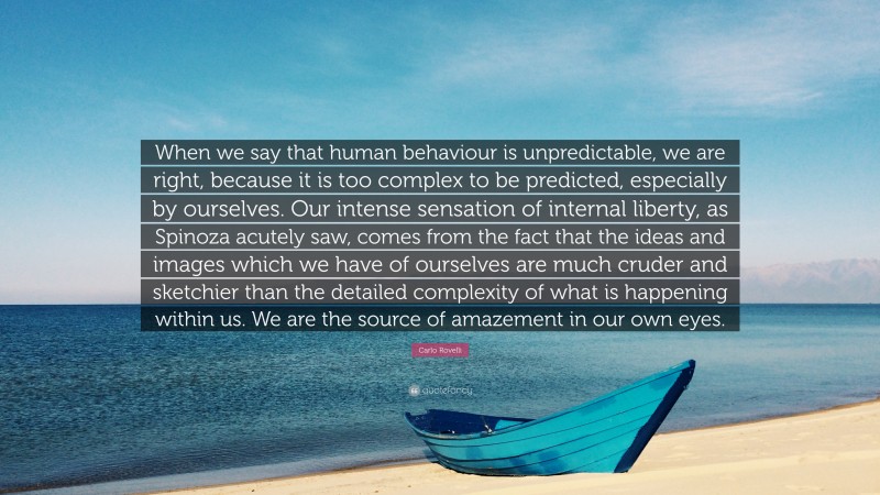 Carlo Rovelli Quote: “When we say that human behaviour is unpredictable, we are right, because it is too complex to be predicted, especially by ourselves. Our intense sensation of internal liberty, as Spinoza acutely saw, comes from the fact that the ideas and images which we have of ourselves are much cruder and sketchier than the detailed complexity of what is happening within us. We are the source of amazement in our own eyes.”