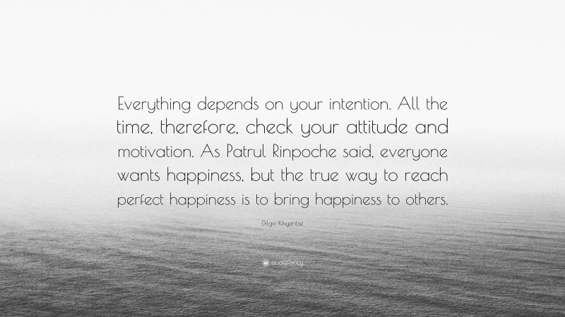 Dilgo Khyentse Quote: “Everything depends on your intention. All the time, therefore, check your attitude and motivation. As Patrul Rinpoche said, everyone wants happiness, but the true way to reach perfect happiness is to bring happiness to others.”