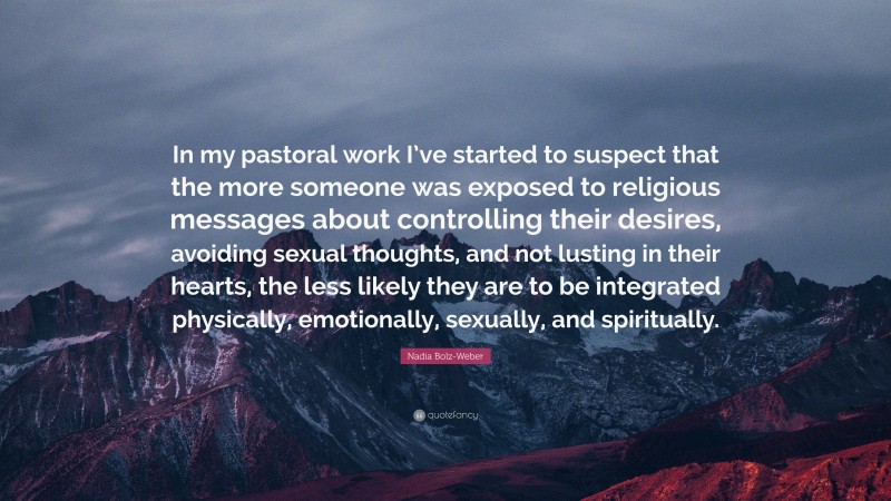 Nadia Bolz-Weber Quote: “In my pastoral work I’ve started to suspect that the more someone was exposed to religious messages about controlling their desires, avoiding sexual thoughts, and not lusting in their hearts, the less likely they are to be integrated physically, emotionally, sexually, and spiritually.”