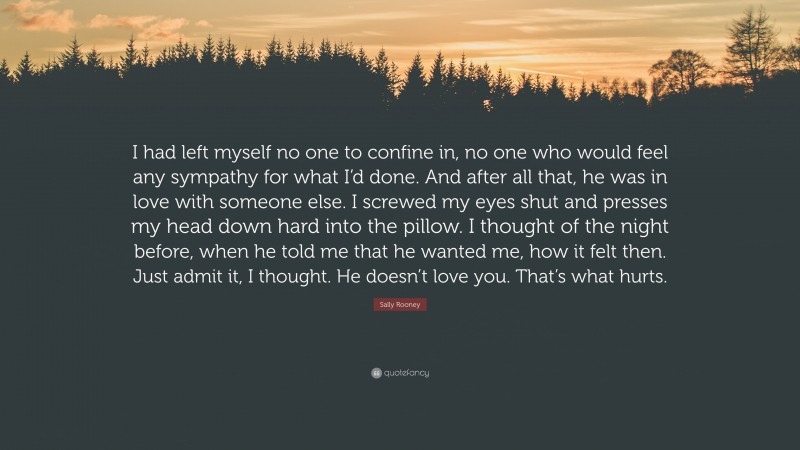 Sally Rooney Quote: “I had left myself no one to confine in, no one who would feel any sympathy for what I’d done. And after all that, he was in love with someone else. I screwed my eyes shut and presses my head down hard into the pillow. I thought of the night before, when he told me that he wanted me, how it felt then. Just admit it, I thought. He doesn’t love you. That’s what hurts.”