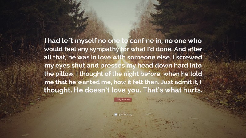 Sally Rooney Quote: “I had left myself no one to confine in, no one who would feel any sympathy for what I’d done. And after all that, he was in love with someone else. I screwed my eyes shut and presses my head down hard into the pillow. I thought of the night before, when he told me that he wanted me, how it felt then. Just admit it, I thought. He doesn’t love you. That’s what hurts.”