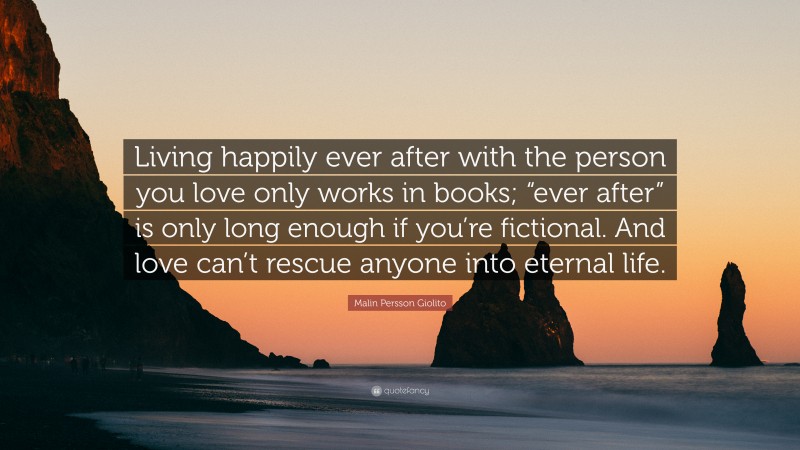Malin Persson Giolito Quote: “Living happily ever after with the person you love only works in books; “ever after” is only long enough if you’re fictional. And love can’t rescue anyone into eternal life.”