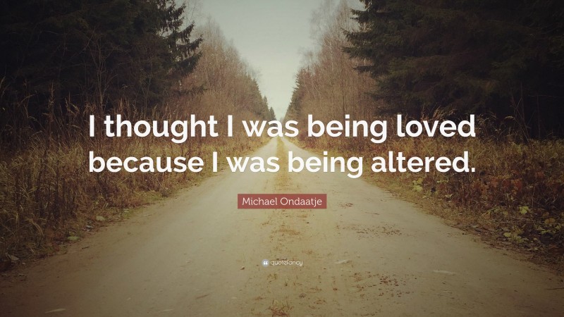 Michael Ondaatje Quote: “I thought I was being loved because I was being altered.”