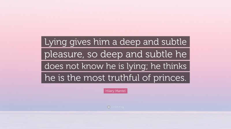 Hilary Mantel Quote: “Lying gives him a deep and subtle pleasure, so deep and subtle he does not know he is lying; he thinks he is the most truthful of princes.”