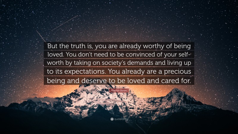 Haemin Sunim Quote: “But the truth is, you are already worthy of being loved. You don’t need to be convinced of your self-worth by taking on society’s demands and living up to its expectations. You already are a precious being and deserve to be loved and cared for.”