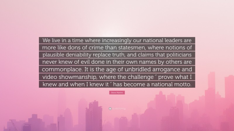 Steve Martini Quote: “We live in a time where increasingly our national leaders are more like dons of crime than statesmen, where notions of plausible deniability replace truth, and claims that politicians never knew of evil done in their own names by others are commonplace. It is the age of unbridled arrogance and video showmanship, where the challenge ′ prove what I knew and when I knew it ′ has become a national motto.”