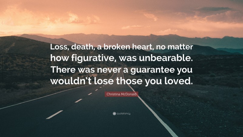 Christina McDonald Quote: “Loss, death, a broken heart, no matter how figurative, was unbearable. There was never a guarantee you wouldn’t lose those you loved.”