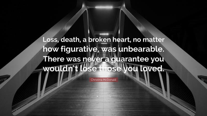 Christina McDonald Quote: “Loss, death, a broken heart, no matter how figurative, was unbearable. There was never a guarantee you wouldn’t lose those you loved.”