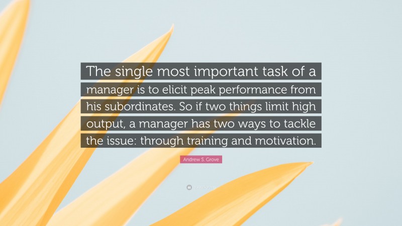 Andrew S. Grove Quote: “The single most important task of a manager is to elicit peak performance from his subordinates. So if two things limit high output, a manager has two ways to tackle the issue: through training and motivation.”