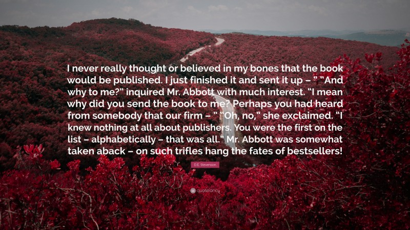 D.E. Stevenson Quote: “I never really thought or believed in my bones that the book would be published. I just finished it and sent it up – ” “And why to me?” inquired Mr. Abbott with much interest. “I mean why did you send the book to me? Perhaps you had heard from somebody that our firm – ” “Oh, no,” she exclaimed. “I knew nothing at all about publishers. You were the first on the list – alphabetically – that was all.” Mr. Abbott was somewhat taken aback – on such trifles hang the fates of bestsellers!”