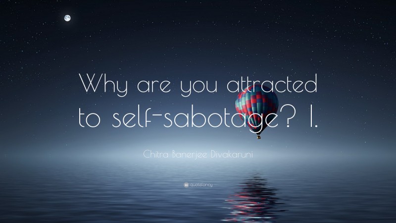 Chitra Banerjee Divakaruni Quote: “Why are you attracted to self-sabotage? I.”
