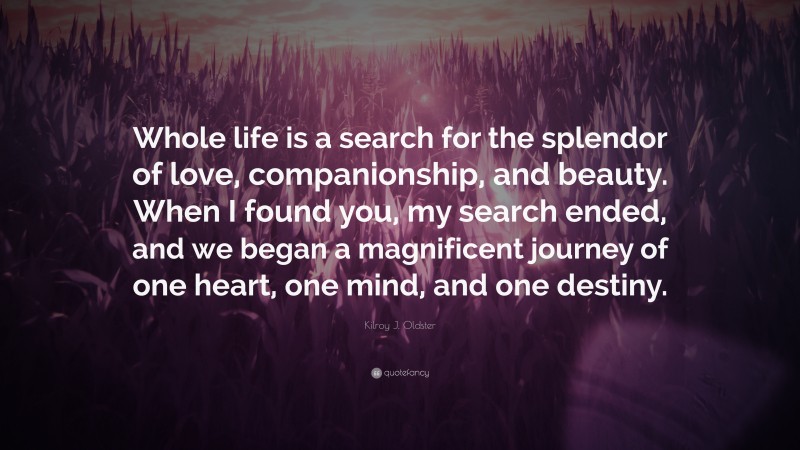 Kilroy J. Oldster Quote: “Whole life is a search for the splendor of love, companionship, and beauty. When I found you, my search ended, and we began a magnificent journey of one heart, one mind, and one destiny.”