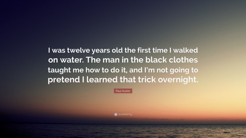 Paul Auster Quote: “I was twelve years old the first time I walked on water. The man in the black clothes taught me how to do it, and I’m not going to pretend I learned that trick overnight.”