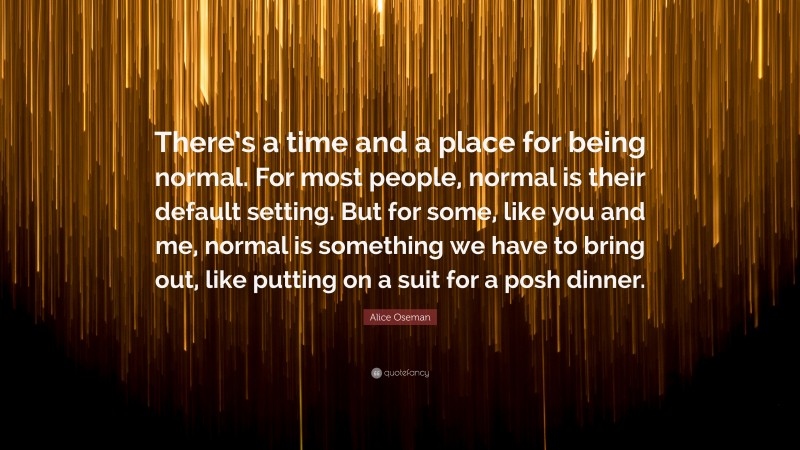 Alice Oseman Quote: “There’s a time and a place for being normal. For most people, normal is their default setting. But for some, like you and me, normal is something we have to bring out, like putting on a suit for a posh dinner.”