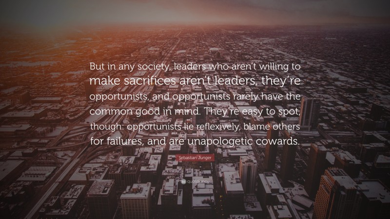 Sebastian Junger Quote: “But in any society, leaders who aren’t willing to make sacrifices aren’t leaders, they’re opportunists, and opportunists rarely have the common good in mind. They’re easy to spot, though: opportunists lie reflexively, blame others for failures, and are unapologetic cowards.”