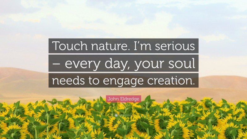 John Eldredge Quote: “Touch nature. I’m serious – every day, your soul needs to engage creation.”