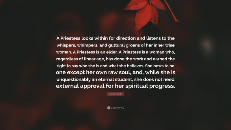 Danielle Dulsky Quote: “A Priestess looks within for direction and listens to the whispers, whimpers, and guttural groans of her inner wise woman. A Priestess is an elder. A Priestess is a woman who, regardless of linear age, has done the work and earned the right to say who she is and what she believes. She bows to no one except her own raw soul, and, while she is unquestionably an eternal student, she does not need external approval for her spiritual progress.”