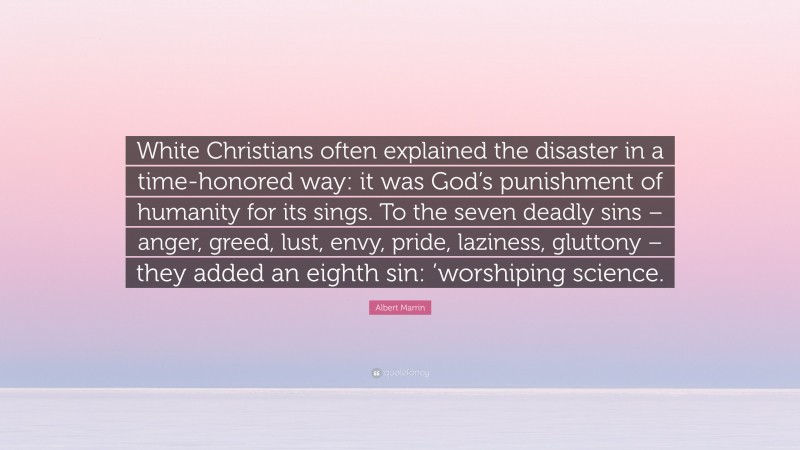 Albert Marrin Quote: “White Christians often explained the disaster in a time-honored way: it was God’s punishment of humanity for its sings. To the seven deadly sins – anger, greed, lust, envy, pride, laziness, gluttony – they added an eighth sin: ’worshiping science.”