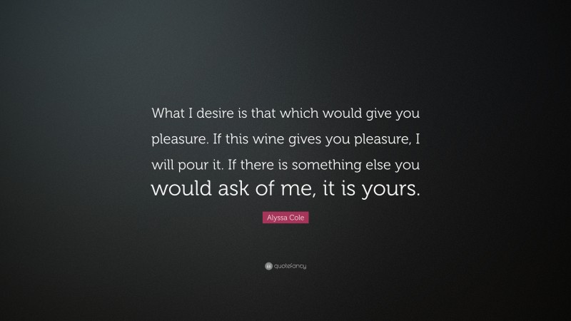 Alyssa Cole Quote: “What I desire is that which would give you pleasure. If this wine gives you pleasure, I will pour it. If there is something else you would ask of me, it is yours.”