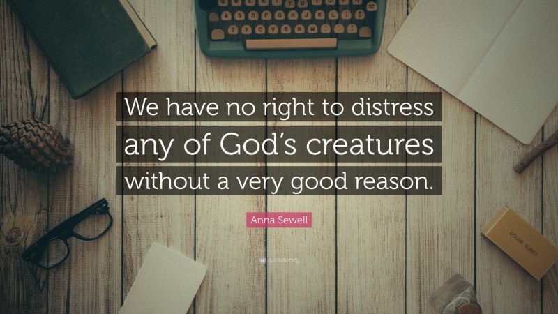 Anna Sewell Quote: “We have no right to distress any of God’s creatures without a very good reason.”