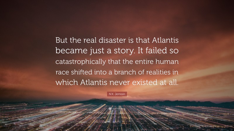 N.K. Jemisin Quote: “But the real disaster is that Atlantis became just a story. It failed so catastrophically that the entire human race shifted into a branch of realities in which Atlantis never existed at all.”