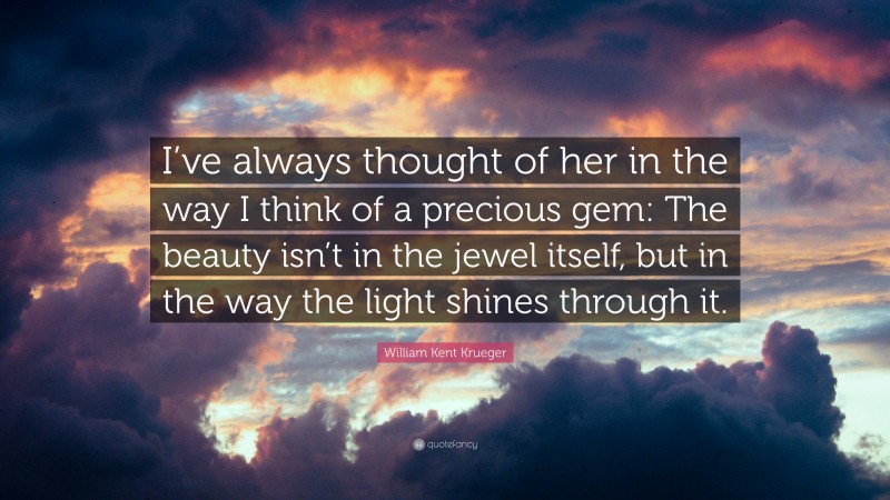 William Kent Krueger Quote: “I’ve always thought of her in the way I think of a precious gem: The beauty isn’t in the jewel itself, but in the way the light shines through it.”