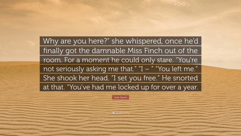 Julia Quinn Quote: “Why are you here?” she whispered, once he’d finally got the damnable Miss Finch out of the room. For a moment he could only stare. “You’re not seriously asking me that.” “I – ” “You left me.” She shook her head. “I set you free.” He snorted at that. “You’ve had me locked up for over a year.”