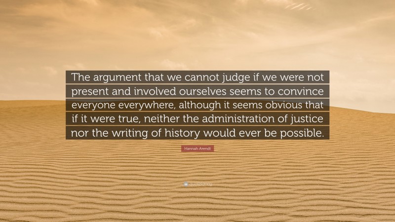Hannah Arendt Quote: “The argument that we cannot judge if we were not present and involved ourselves seems to convince everyone everywhere, although it seems obvious that if it were true, neither the administration of justice nor the writing of history would ever be possible.”