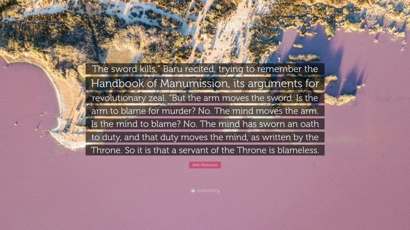 Seth Dickinson Quote: “The sword kills,” Baru recited, trying to remember the Handbook of Manumission, its arguments for revolutionary zeal. “But the arm moves the sword. Is the arm to blame for murder? No. The mind moves the arm. Is the mind to blame? No. The mind has sworn an oath to duty, and that duty moves the mind, as written by the Throne. So it is that a servant of the Throne is blameless.”