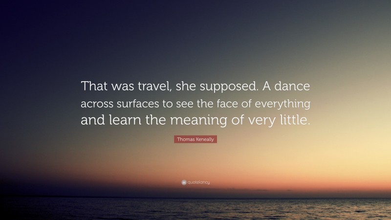 Thomas Keneally Quote: “That was travel, she supposed. A dance across surfaces to see the face of everything and learn the meaning of very little.”