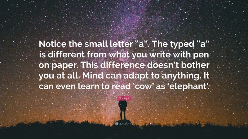 Shunya Quote: “Notice the small letter “a”. The typed “a” is different from what you write with pen on paper. This difference doesn’t bother you at all. Mind can adapt to anything. It can even learn to read ‘cow’ as ‘elephant’.”