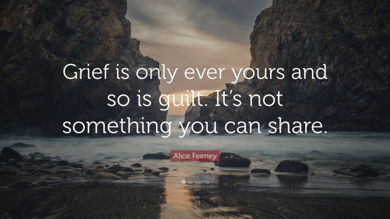 Alice Feeney Quote: “Grief is only ever yours and so is guilt. It’s not something you can share.”