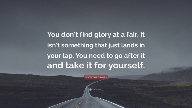 Nicholas Eames Quote: “You don’t find glory at a fair. It isn’t something that just lands in your lap. You need to go after it and take it for yourself.”