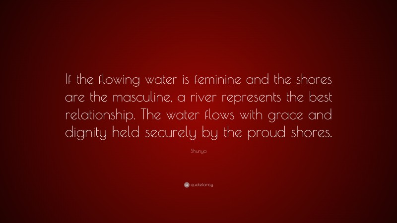 Shunya Quote: “If the flowing water is feminine and the shores are the masculine, a river represents the best relationship. The water flows with grace and dignity held securely by the proud shores.”