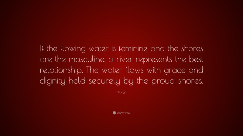 Shunya Quote: “If the flowing water is feminine and the shores are the masculine, a river represents the best relationship. The water flows with grace and dignity held securely by the proud shores.”