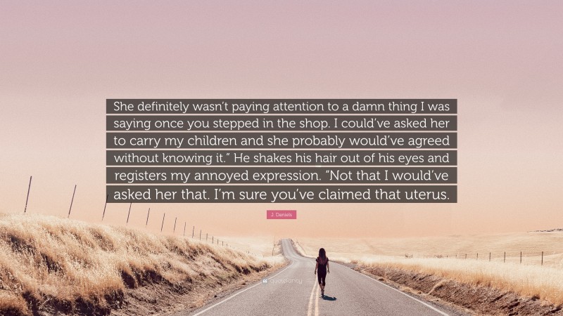 J. Daniels Quote: “She definitely wasn’t paying attention to a damn thing I was saying once you stepped in the shop. I could’ve asked her to carry my children and she probably would’ve agreed without knowing it.” He shakes his hair out of his eyes and registers my annoyed expression. “Not that I would’ve asked her that. I’m sure you’ve claimed that uterus.”