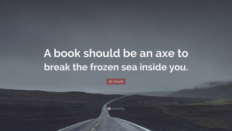 Ali Smith Quote: “A book should be an axe to break the frozen sea inside you.”