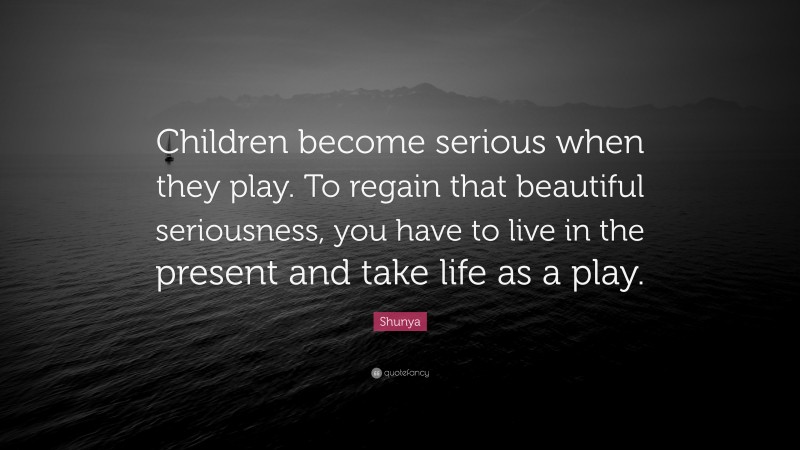 Shunya Quote: “Children become serious when they play. To regain that beautiful seriousness, you have to live in the present and take life as a play.”