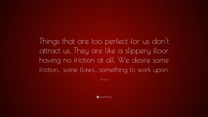 Shunya Quote: “Things that are too perfect for us don’t attract us. They are like a slippery floor having no friction at all. We desire some friction... some flaws... something to work upon.”