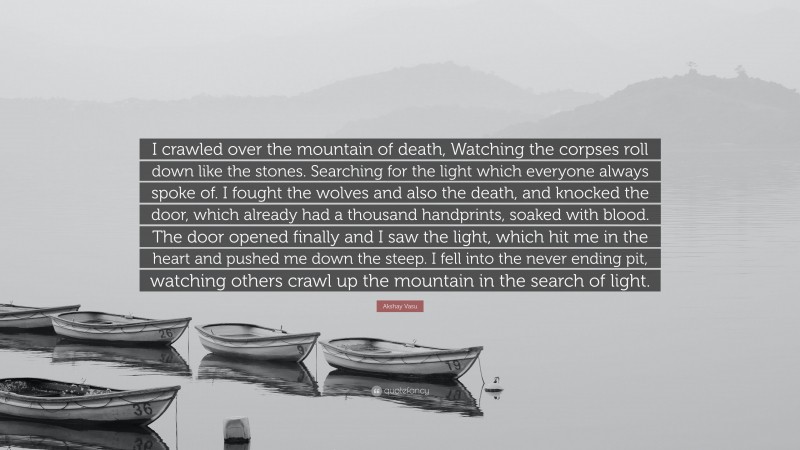 Akshay Vasu Quote: “I crawled over the mountain of death, Watching the corpses roll down like the stones. Searching for the light which everyone always spoke of. I fought the wolves and also the death, and knocked the door, which already had a thousand handprints, soaked with blood. The door opened finally and I saw the light, which hit me in the heart and pushed me down the steep. I fell into the never ending pit, watching others crawl up the mountain in the search of light.”